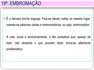 19ª. EMBROMAÇÃO
 É o famoso enche linguiça. Fica-se dando voltas no mesmo lugar,
usando-se palavras vazias e embromatórias, ou seja, embromation.
A vida, única e exclusivamente, é tão complexa que, apesar de
tudo, não obstante o que possam dizer, torna-se altamente
problemática.
 