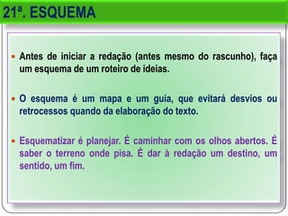 21ª. ESQUEMA
 Antes de iniciar a redação (antes mesmo do rascunho), faça
um esquema de um roteiro de ideias.
 O esquema é um mapa e um guia, que evitará desvios ou
retrocessos quando da elaboração do texto.
 Esquematizar é planejar. É caminhar com os olhos abertos. É
saber o terreno onde pisa. É dar à redação um destino, um
sentido, um fim.
 