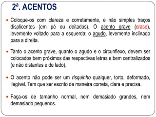 2ª. ACENTOS
 Coloque-os com clareza e corretamente, e não simples traços
displicentes (em pé ou deitados). O acento grave (crase),
levemente voltado para a esquerda; o agudo, levemente inclinado
para a direita.
 Tanto o acento grave, quanto o agudo e o circunflexo, devem ser
colocados bem próximos das respectivas letras e bem centralizados
(e não distantes e de lado).
 O acento não pode ser um risquinho qualquer, torto, deformado,
ilegível. Tem que ser escrito de maneira correta, clara e precisa.
 Faça-os de tamanho normal, nem demasiado grandes, nem
demasiado pequenos.
 