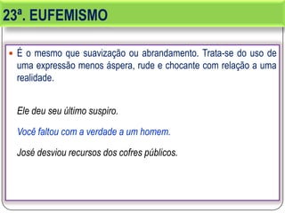 23ª. EUFEMISMO
 É o mesmo que suavização ou abrandamento. Trata-se do uso de
uma expressão menos áspera, rude e chocante com relação a uma
realidade.
Ele deu seu último suspiro.
Você faltou com a verdade a um homem.
José desviou recursos dos cofres públicos.
 