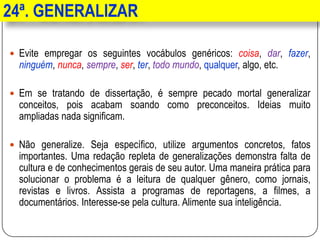 24ª. GENERALIZAR
 Evite empregar os seguintes vocábulos genéricos: coisa, dar, fazer,
ninguém, nunca, sempre, ser, ter, todo mundo, qualquer, algo, etc.
 Em se tratando de dissertação, é sempre pecado mortal generalizar
conceitos, pois acabam soando como preconceitos. Ideias muito
ampliadas nada significam.
 Não generalize. Seja específico, utilize argumentos concretos, fatos
importantes. Uma redação repleta de generalizações demonstra falta de
cultura e de conhecimentos gerais de seu autor. Uma maneira prática para
solucionar o problema é a leitura de qualquer gênero, como jornais,
revistas e livros. Assista a programas de reportagens, a filmes, a
documentários. Interesse-se pela cultura. Alimente sua inteligência.
 