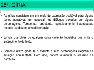 25ª. GÍRIA
 As gírias consistem em um meio de expressão aceitável para alguns
textos narrativos, em especial nos diálogos travados por alguns
personagens. Tornam-se, entretanto, completamente inadequadas
quando usadas em uma dissertação.
 Jamais use gírias ou qualquer outra variação linguística que limite o
entendimento do texto.
 Somente utilize gírias se o assunto e suas personagens exigirem na
situação apresentada. Com isso, poderá aumentar o realismo da
narração.
 