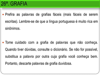 26ª. GRAFIA
 Prefira as palavras de grafias fáceis (mais fáceis de serem
escritas). Lembre-se de que a língua portuguesa é muito rica em
sinônimos.
 Tome cuidado com a grafia de palavras que não conheça.
Quando tiver dúvidas, consulte o dicionário. Se não for possível,
substitua a palavra por outra cuja grafia você conheça bem.
Portanto, descarte palavras de grafia duvidosa.
 