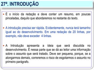 27ª. INTRODUÇÃO
 É o início da redação e deve conter um resumo, em poucas
pinceladas, daquilo que abordaremos no restante do texto.
 A introdução precisa ser rápida. Evidentemente, nunca terá tamanho
igual ao do desenvolvimento. Em uma redação de 20 linhas, por
exemplo, não deve exceder 4 linhas.
 A Introdução apresenta a ideia que será discutida no
desenvolvimento. É nessa parte que se dá ao leitor uma informação
sobre o assunto que será tratado. Deve ser pequena, porque, se a
alongarmos demais, correremos o risco de esgotarmos o assunto no
primeiro parágrafo.
 