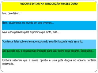 PROCURE EVITAR, NA INTRODUÇÃO, FRASES COMO:
Meu caro leitor,...
Bem, atualmente, no mundo em que vivemos...
Não tenho palavras para exprimir o que sinto, mas...
Vou tentar falar sobre o tema, embora não seja fácil abordar este assunto.
Sei que não sou a pessoa mais indicada para falar sobre esse assunto. Entretanto...
Embora sabendo que a minha opinião é uma gota d’água no oceano, tentarei
externá-la.
 