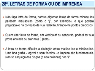 28ª. LETRAS DE FORMA OU DE IMPRENSA
 Não faça letra de forma, porque algumas letras de forma minúsculas
parecem maiúsculas (como o “j”, por exemplo), o que poderá
prejudicá-lo na correção de sua redação, tirando-lhe pontos preciosos.
 Quem usar letra de forma, em vestibular ou concurso, poderá ter sua
prova anulada ou tirar nota 0 (zero).
 A letra de forma dificulta a distinção entre maiúsculas e minúsculas.
Uma boa grafia - legível e sem floreios - e limpeza são fundamentais.
Não se esqueça dos pingos (e não bolinhas) nos "i".
 