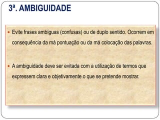 3ª. AMBIGUIDADE
 Evite frases ambíguas (confusas) ou de duplo sentido. Ocorrem em
consequência da má pontuação ou da má colocação das palavras.
 A ambiguidade deve ser evitada com a utilização de termos que
expressem clara e objetivamente o que se pretende mostrar.
 