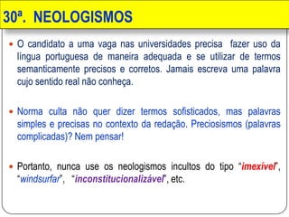 30ª. NEOLOGISMOS
 O candidato a uma vaga nas universidades precisa fazer uso da
língua portuguesa de maneira adequada e se utilizar de termos
semanticamente precisos e corretos. Jamais escreva uma palavra
cujo sentido real não conheça.
 Norma culta não quer dizer termos sofisticados, mas palavras
simples e precisas no contexto da redação. Preciosismos (palavras
complicadas)? Nem pensar!
 Portanto, nunca use os neologismos incultos do tipo “imexível”,
“windsurfar”, “inconstitucionalizável”, etc.
 