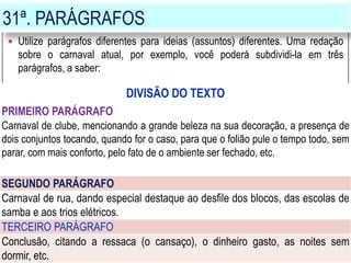 31ª. PARÁGRAFOS
 Utilize parágrafos diferentes para ideias (assuntos) diferentes. Uma redação
sobre o carnaval atual, por exemplo, você poderá subdividi-la em três
parágrafos, a saber:
DIVISÃO DO TEXTO
PRIMEIRO PARÁGRAFO
Carnaval de clube, mencionando a grande beleza na sua decoração, a presença de
dois conjuntos tocando, quando for o caso, para que o folião pule o tempo todo, sem
parar, com mais conforto, pelo fato de o ambiente ser fechado, etc.
SEGUNDO PARÁGRAFO
Carnaval de rua, dando especial destaque ao desfile dos blocos, das escolas de
samba e aos trios elétricos.
TERCEIRO PARÁGRAFO
Conclusão, citando a ressaca (o cansaço), o dinheiro gasto, as noites sem
dormir, etc.
 