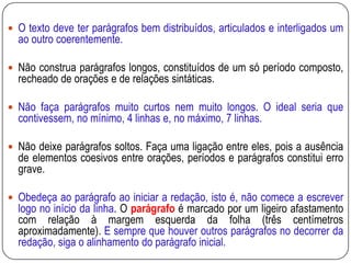  O texto deve ter parágrafos bem distribuídos, articulados e interligados um
ao outro coerentemente.
 Não construa parágrafos longos, constituídos de um só período composto,
recheado de orações e de relações sintáticas.
 Não faça parágrafos muito curtos nem muito longos. O ideal seria que
contivessem, no mínimo, 4 linhas e, no máximo, 7 linhas.
 Não deixe parágrafos soltos. Faça uma ligação entre eles, pois a ausência
de elementos coesivos entre orações, períodos e parágrafos constitui erro
grave.
 Obedeça ao parágrafo ao iniciar a redação, isto é, não comece a escrever
logo no início da linha. O parágrafo é marcado por um ligeiro afastamento
com relação à margem esquerda da folha (três centímetros
aproximadamente). E sempre que houver outros parágrafos no decorrer da
redação, siga o alinhamento do parágrafo inicial.
 