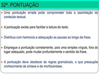 32ª. PONTUAÇÃO
 Uma pontuação errada pode comprometer toda a assimilação do
conteúdo textual.
 A pontuação existe para facilitar a leitura do texto.
 Distribua com harmonia e adequação as pausas ao longo da frase.
 Empregue a pontuação corretamente, pois uma simples vírgula, fora do
lugar adequado, pode mudar profundamente o sentido da frase.
 A pontuação deve obedecer às regras gramaticais, o que pressupõe
conhecimento de sintaxe e de morfossintaxe.
 