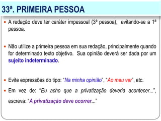 33ª. PRIMEIRA PESSOA
 A redação deve ter caráter impessoal (3ª pessoa), evitando-se a 1ª
pessoa.
 Não utilize a primeira pessoa em sua redação, principalmente quando
for determinado texto objetivo. Sua opinião deverá ser dada por um
sujeito indeterminado.
 Evite expressões do tipo: “Na minha opinião”, “Ao meu ver”, etc.
 Em vez de: “Eu acho que a privatização deveria acontecer...”,
escreva: “A privatização deve ocorrer...”
 