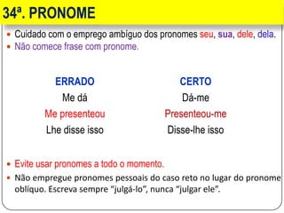 34ª. PRONOME
 Cuidado com o emprego ambíguo dos pronomes seu, sua, dele, dela.
 Não comece frase com pronome.
 Evite usar pronomes a todo o momento.
 Não empregue pronomes pessoais do caso reto no lugar do pronome
oblíquo. Escreva sempre “julgá-lo”, nunca “julgar ele”.
ERRADO CERTO
Me dá Dá-me
Me presenteou Presenteou-me
Lhe disse isso Disse-lhe isso
 