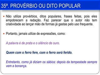 35ª. PROVÉRBIO OU DITO POPULAR
 Não utilize provérbios, ditos populares, frases feitas, pois eles
empobrecem a redação. Faz parecer que o autor não tem
criatividade ao lançar mão de formas já gastas pelo uso frequente.
 Portanto, jamais utilize de expressões, como:
A palavra é de prata e o silêncio de ouro.
Quem com o ferro fere, com o ferro será ferido.
Entretanto, como já diziam os sábios: depois da tempestade sempre
vem a bonança.
 