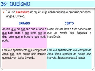 36ª. QUEÍSMO
 É o uso excessivo do “que”, cuja consequência é produzir períodos
longos. Evite-o.
ERRADO CERTO
Aquele que diz que faz que é forte e
que tudo pode é que teme que se
diga dele que é fraco e que nada
pode.
Quem diz ser forte e tudo poder teme
que se revele sua fraqueza e
impotência.
Este é o apartamento que comprei de
João, que tinha outros seis imóveis
que estavam todos à venda.
Este é o apartamento que comprei de
João, dono também de outros seis
imóveis. Estavam todos à venda.
 