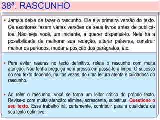 38ª. RASCUNHO
 Para evitar rasuras no texto definitivo, releia o rascunho com muita
atenção. Não tenha preguiça nem pressa em passá-lo a limpo. O sucesso
do seu texto depende, muitas vezes, de uma leitura atenta e cuidadosa do
rascunho.
 Ao reler o rascunho, você se torna um leitor crítico do próprio texto.
Revise-o com muita atenção: elimine, acrescente, substitua. Questione o
seu texto. Esse trabalho irá, certamente, contribuir para a qualidade de
seu texto definitivo.
 Jamais deixe de fazer o rascunho. Ele é a primeira versão do texto.
Os escritores fazem várias versões de seus livros antes de publicá-
los. Não seja você, um iniciante, a querer dispensá-lo. Nele há a
possibilidade de melhorar sua redação, alterar palavras, construir
melhor os períodos, mudar a posição dos parágrafos, etc.
 