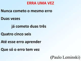 ERRA UMA VEZ
Nunca cometo o mesmo erro
Duas vezes
já cometo duas três
Quatro cinco seis
Até esse erro aprender
Que só o erro tem vez
(Paulo Leminski)
 
