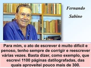 Para mim, o ato de escrever é muito difícil e
penoso, tenho sempre de corrigir e reescrever
várias vezes. Basta dizer, como exemplo, que
escrevi 1100 páginas datilografadas, das
quais aproveitei pouco mais de 300.
Fernando
Sabino
 