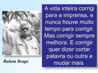 A vida inteira corrigi
para a imprensa, e
nunca houve muito
tempo para corrigir.
Mas corrigir sempre
melhora. E corrigir
quer dizer cortar
palavra ou outra e
mudar mais.Rubem Braga
 