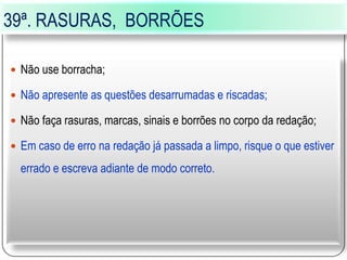 39ª. RASURAS, BORRÕES
 Não use borracha;
 Não apresente as questões desarrumadas e riscadas;
 Não faça rasuras, marcas, sinais e borrões no corpo da redação;
 Em caso de erro na redação já passada a limpo, risque o que estiver
errado e escreva adiante de modo correto.
 