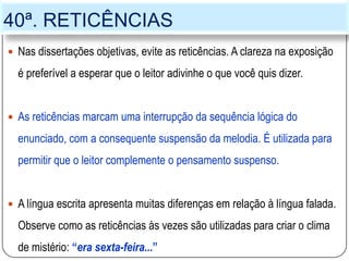 40ª. RETICÊNCIAS
 Nas dissertações objetivas, evite as reticências. A clareza na exposição
é preferível a esperar que o leitor adivinhe o que você quis dizer.
 As reticências marcam uma interrupção da sequência lógica do
enunciado, com a consequente suspensão da melodia. É utilizada para
permitir que o leitor complemente o pensamento suspenso.
 A língua escrita apresenta muitas diferenças em relação à língua falada.
Observe como as reticências às vezes são utilizadas para criar o clima
de mistério: “era sexta-feira...”
 