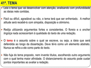 41ª. TEMA
 Leia o tema que vai desenvolver com atenção, analisando com profundidade
as ideias nele contidas.
 Fácil ou difícil, agradável ou não, o tema terá que ser enfrentado. A melhor
atitude será recebê-lo com simpatia, disposição e otimismo.
 Redija utilizando argumentos fortes e consistentes. O floreio e o encher
lingüiça nada acrescentam à qualidade do texto de uma redação.
 O tema é o assunto sobre o qual se escreve, ou seja, a ideia que será
defendida ao longo da dissertação. Deve tê-lo como um elemento abstrato.
Nunca se refira a ele como parte do texto.
 Não fuja do tema proposto, nem invente títulos, escolhendo outro argumento
com o qual tenha maior afinidade. O distanciamento do assunto pode custar
pontos importantes ao avaliar a redação.
 
