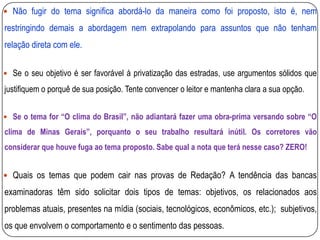  Não fugir do tema significa abordá-lo da maneira como foi proposto, isto é, nem
restringindo demais a abordagem nem extrapolando para assuntos que não tenham
relação direta com ele.
 Se o seu objetivo é ser favorável à privatização das estradas, use argumentos sólidos que
justifiquem o porquê de sua posição. Tente convencer o leitor e mantenha clara a sua opção.
 Se o tema for “O clima do Brasil”, não adiantará fazer uma obra-prima versando sobre “O
clima de Minas Gerais”, porquanto o seu trabalho resultará inútil. Os corretores vão
considerar que houve fuga ao tema proposto. Sabe qual a nota que terá nesse caso? ZERO!
 Quais os temas que podem cair nas provas de Redação? A tendência das bancas
examinadoras têm sido solicitar dois tipos de temas: objetivos, os relacionados aos
problemas atuais, presentes na mídia (sociais, tecnológicos, econômicos, etc.); subjetivos,
os que envolvem o comportamento e o sentimento das pessoas.
 