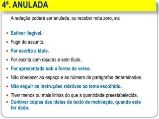 4ª. ANULADA
A redação poderá ser anulada, ou receber nota zero, se:
 Estiver ilegível.
 Fugir do assunto.
 For escrita a lápis.
 For escrita com rasuras e sem título.
 For apresentada sob a forma de verso.
 Não obedecer ao espaço e ao número de parágrafos determinados.
 Não seguir as instruções relativas ao tema escolhido.
 Tiver menos ou mais linhas do que a quantidade preestabelecida.
 Contiver cópias das ideias do texto de motivação, quando este
for dado.
 