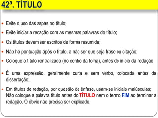 42ª. TÍTULO
 Evite o uso das aspas no título;
 Evite iniciar a redação com as mesmas palavras do título;
 Os títulos devem ser escritos de forma resumida;
 Não há pontuação após o título, a não ser que seja frase ou citação;
 Coloque o título centralizado (no centro da folha), antes do início da redação;
 É uma expressão, geralmente curta e sem verbo, colocada antes da
dissertação;
 Em títulos de redação, por questão de ênfase, usam-se iniciais maiúsculas;
Não coloque a palavra título antes do TÍTULO nem o termo FIM ao terminar a
redação. O óbvio não precisa ser explicado.
 