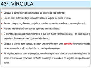 43ª. VÍRGULA
 Coloque-a bem próxima da última letra da palavra (e não distante).
 Leia os bons autores e faça como eles: utilize a vírgula de modo preciso.
 Jamais coloque vírgula entre o sujeito e o verbo, nem entre o verbo e o seu complemento.
 A leitura intensiva fará com que se aprimore o uso da vírgula.
 É o sinal de pontuação mais importante e que tem maior variedade de uso. Por essa razão, é
o que também oferece mais oportunidade de erro.
 Coloque a vírgula com clareza, a saber, um pontinho com uma perninha levemente voltada
para a esquerda, e não um tracinho ou um risquinho qualquer.
 As vírgulas, quando bem empregadas, contribuem para dar clareza, precisão e elegância às
frases. Em excesso, provocam confusão e cansaço. Frase cheia de vírgulas está pedindo um
ponto.
 
