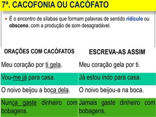 7ª. CACOFONIA OU CACÓFATO
 É o encontro de sílabas que formam palavras de sentido ridículo ou
obsceno, com a produção de som desagradável.
ORAÇÕES COM CACÓFATOS ESCREVA-AS ASSIM
Meu coração por ti gela. Meu coração gela por ti.
Vou-me já para casa. Já estou indo para casa.
O noivo beijou a boca dela. O noivo beijou-a na boca.
Nunca gaste dinheiro com
bobagens.
Jamais gaste dinheiro com
bobagens.
 