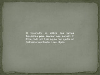 O historiador se  utiliza das fontes históricas para realizar seu estudo . E fonte pode ser tudo aquilo que ajudar ao historiador a entender o seu objeto. 