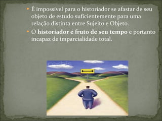É impossível para o historiador se afastar de seu objeto de estudo suficientemente para uma relação distinta entre Sujeito e Objeto. O  historiador é fruto de seu tempo  e portanto incapaz de imparcialidade total. 