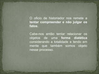 O oficio de historiador nos remete a  tentar compreender e não julgar os fatos .  Cabe-nos então tentar relacionar os objetos de uma  forma dialética  considerando a totalidade e tendo em mente que também somos objeto nesse processo.  