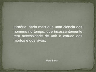 História: nada mais que uma ciência dos homens no tempo, que incessantemente tem necessidade de unir o estudo dos mortos e dos vivos. Marc Bloch 