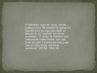 O historiador, segundo Veyne, estuda qualquer coisa. Na verdade há apenas um requisito para que algo seja objeto da atenção de um historidor: tem de ter acontecido: “O campo da história é, pois, inteiramente indeterminado, com uma única exceção: é preciso que tudo o uqe nele se inclua tenha, realmente, acontecido” (VEYNE, 1998: 25) .  