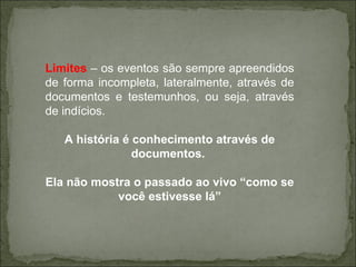 Limites  – os eventos são sempre apreendidos de forma incompleta, lateralmente, através de documentos e testemunhos, ou seja, através de indícios. A história é conhecimento através de documentos.  Ela não mostra o passado ao vivo “como se você estivesse lá” 