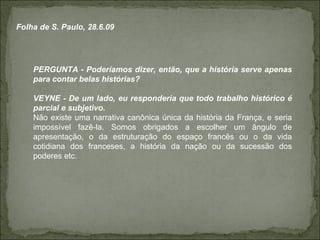 PERGUNTA - Poderíamos dizer, então, que a história serve apenas para contar belas histórias? VEYNE - De um lado, eu responderia que todo trabalho histórico é parcial e subjetivo. Não existe uma narrativa canônica única da história da França, e seria impossível fazê-la. Somos obrigados a escolher um ângulo de apresentação, o da estruturação do espaço francês ou o da vida cotidiana dos franceses, a história da nação ou da sucessão dos poderes etc. Folha de S. Paulo, 28.6.09 