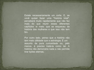 Existe necessariamente um corte. E, se você quiser fazer uma "história total", perceberá muito rapidamente que não fez mais do que reunir esses diferentes capítulos -e mais: que se esqueceu da história das mulheres e que isso não tem fim. Por outro lado, penso que a história não tem mais utilidade que a astrologia. É um assunto de pura curiosidade ou, pelo menos, é preciso tratá-la como tal. A história não demonstra nada e não permite tirar lições eternas. 
