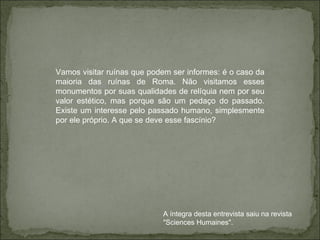 Vamos visitar ruínas que podem ser informes: é o caso da maioria das ruínas de Roma. Não visitamos esses monumentos por suas qualidades de relíquia nem por seu valor estético, mas porque são um pedaço do passado. Existe um interesse pelo passado humano, simplesmente por ele próprio. A que se deve esse fascínio? A íntegra desta entrevista saiu na revista "Sciences Humaines". 