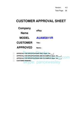 AUAM381VR
Version: 4.0
Total Page: 26
CUSTOMER APPROVAL SHEET
Company
Name
eRay
MODEL
CUSTOMER
APPROVED
Title :
Name :
□ APPROVAL FOR SPECIFICATIONS ONLY (Spec. Ver. )
□ APPROVAL FOR SPECIFICATIONS AND ES SAMPLE (Spec. Ver. )
□ APPROVAL FOR SPECIFICATIONS AND CS SAMPLE (Spec. Ver. )
□ CUSTOMER REMARK :
Panox Display
sales@panoxdisplay.com
skype: panoxwesley
 
