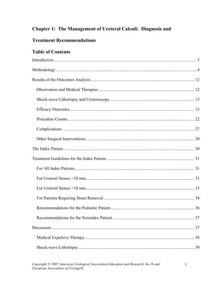 Chapter 1: The Management of Ureteral Calculi: Diagnosis and

Treatment Recommendations

Table of Contents
Introduction..................................................................................................................................... 3

Methodology ................................................................................................................................... 4

Results of the Outcomes Analysis ................................................................................................ 12

   Observation and Medical Therapies ......................................................................................... 12

   Shock-wave Lithotripsy and Ureteroscopy............................................................................... 13

   Efficacy Outcomes.................................................................................................................... 15

   Procedure Counts...................................................................................................................... 22

   Complications ........................................................................................................................... 27

   Other Surgical Interventions..................................................................................................... 30

The Index Patient .......................................................................................................................... 30

Treatment Guidelines for the Index Patient .................................................................................. 31

   For All Index Patients ............................................................................................................... 31

   For Ureteral Stones <10 mm..................................................................................................... 31

   For Ureteral Stones >10 mm..................................................................................................... 33

   For Patients Requiring Stone Removal..................................................................................... 34

   Recommendations for the Pediatric Patient.............................................................................. 36

   Recommendations for the Nonindex Patient ............................................................................ 37

Discussion ..................................................................................................................................... 37

   Medical Expulsive Therapy ...................................................................................................... 38

   Shock-wave Lithotripsy............................................................................................................ 39


Copyright © 2007 American Urological Association Education and Research, Inc.® and                                                   1
European Association of Urology®
 