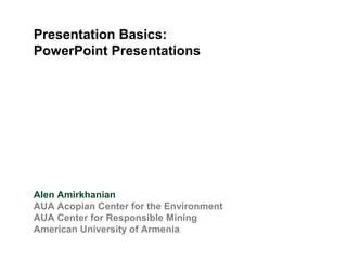 Presentation Basics:
PowerPoint Presentations
Alen Amirkhanian
AUA Acopian Center for the Environment
AUA Center for Responsible Mining
American University of Armenia
 
