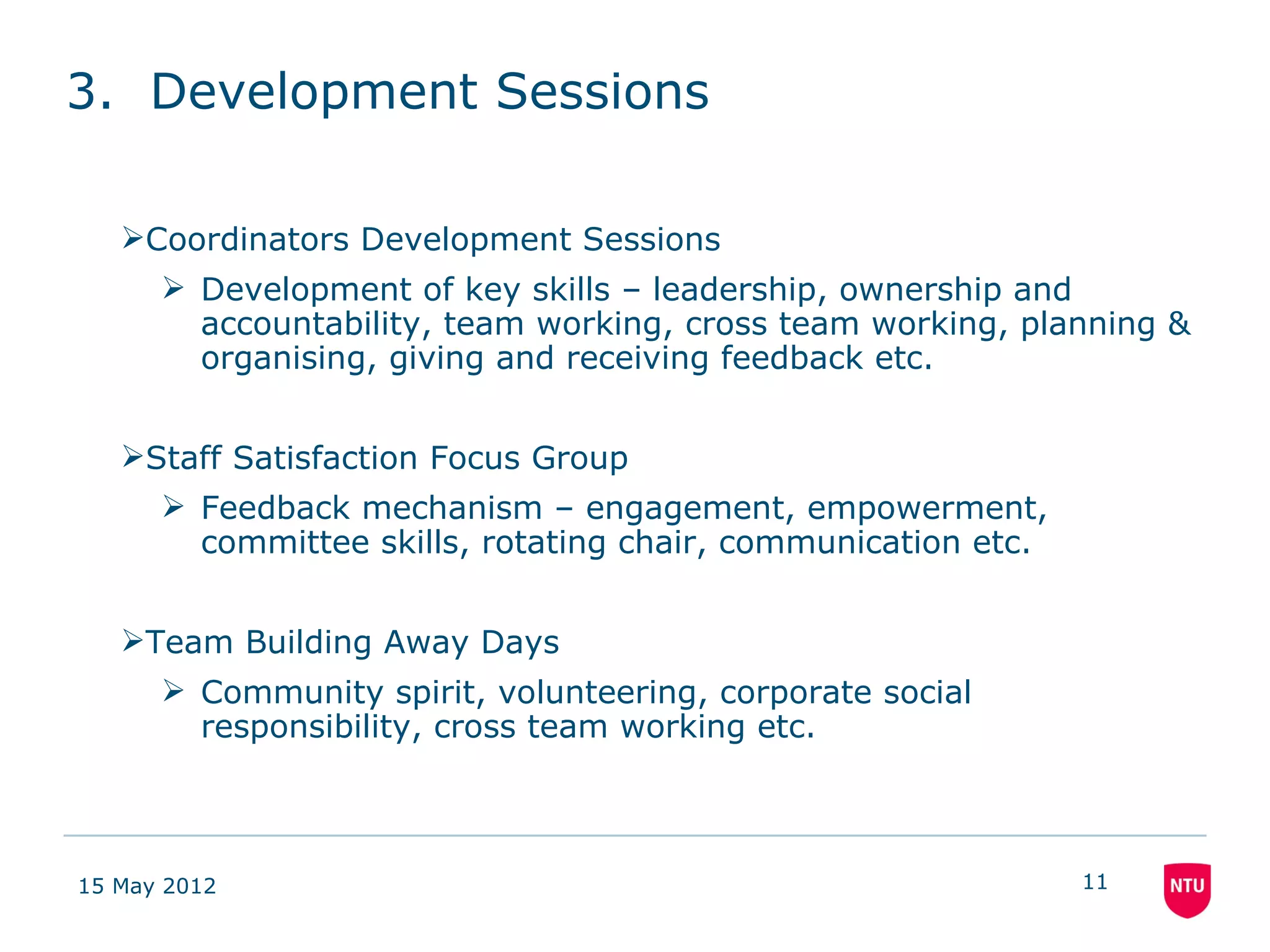 3. Development Sessions

   Coordinators Development Sessions
       Development of key skills – leadership, ownership and
        accountability, team working, cross team working, planning &
        organising, giving and receiving feedback etc.


   Staff Satisfaction Focus Group
       Feedback mechanism – engagement, empowerment,
        committee skills, rotating chair, communication etc.


   Team Building Away Days
       Community spirit, volunteering, corporate social
        responsibility, cross team working etc.



15 May 2012                                                    11
 