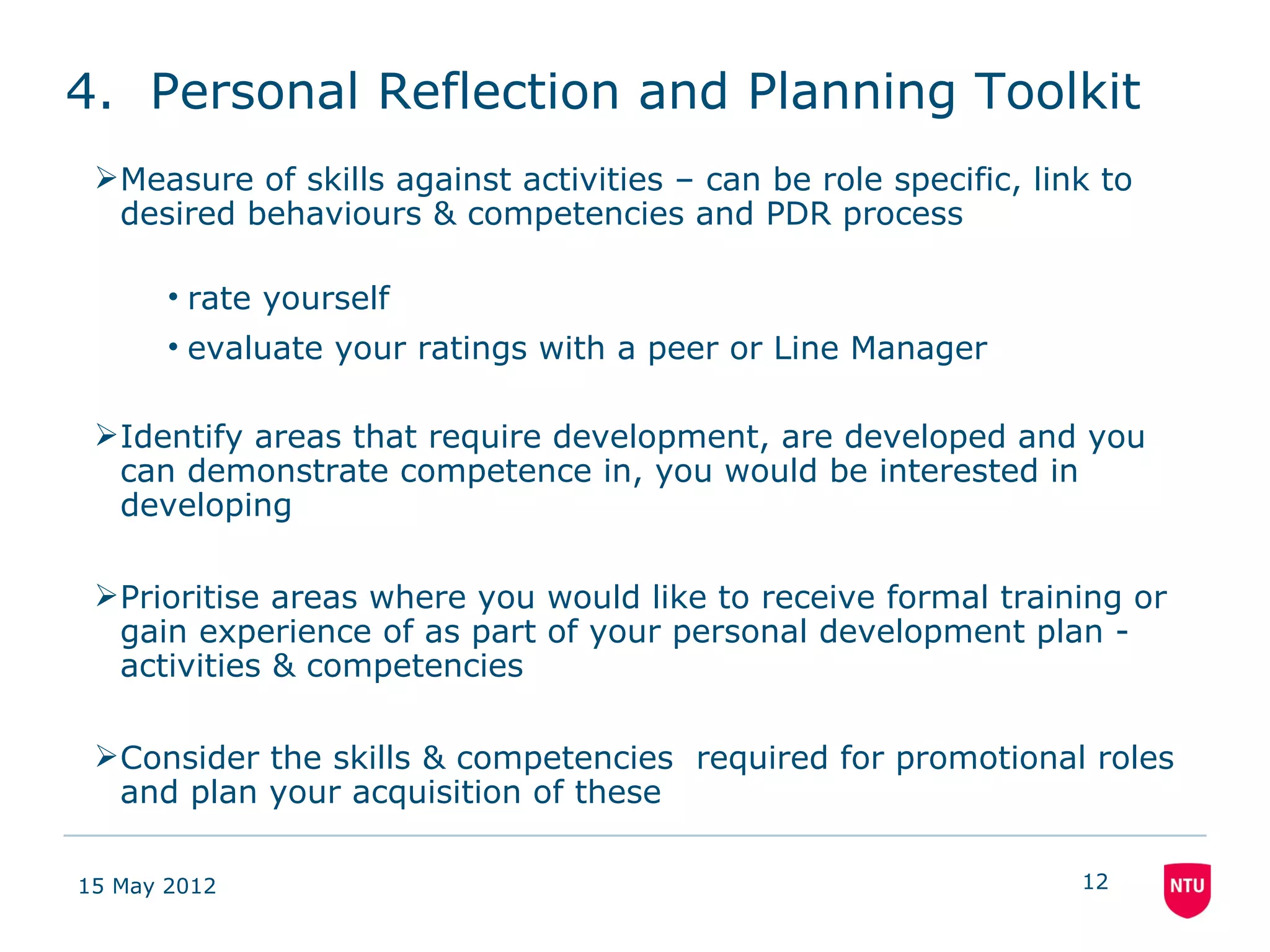 4. Personal Reflection and Planning Toolkit
 Measure of skills against activities – can be role specific, link to
  desired behaviours & competencies and PDR process

       • rate yourself
       • evaluate your ratings with a peer or Line Manager

 Identify areas that require development, are developed and you
  can demonstrate competence in, you would be interested in
  developing

 Prioritise areas where you would like to receive formal training or
  gain experience of as part of your personal development plan -
  activities & competencies

 Consider the skills & competencies required for promotional roles
  and plan your acquisition of these

15 May 2012                                                       12
 