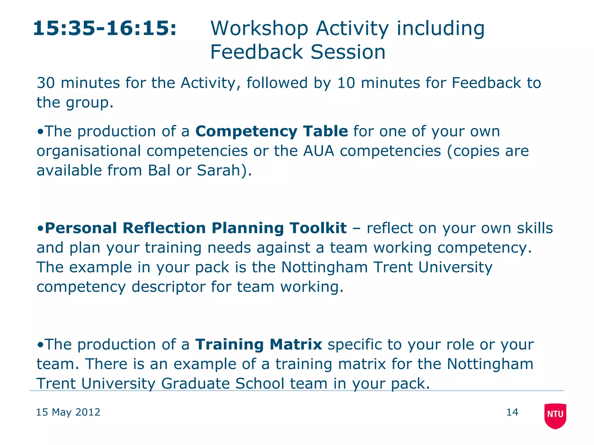 15:35-16:15:           Workshop Activity including
                       Feedback Session
30 minutes for the Activity, followed by 10 minutes for Feedback to
the group.
•The production of a Competency Table for one of your own
organisational competencies or the AUA competencies (copies are
available from Bal or Sarah).


•Personal Reflection Planning Toolkit – reflect on your own skills
and plan your training needs against a team working competency.
The example in your pack is the Nottingham Trent University
competency descriptor for team working.


•The production of a Training Matrix specific to your role or your
team. There is an example of a training matrix for the Nottingham
Trent University Graduate School team in your pack.
15 May 2012                                                   14
 