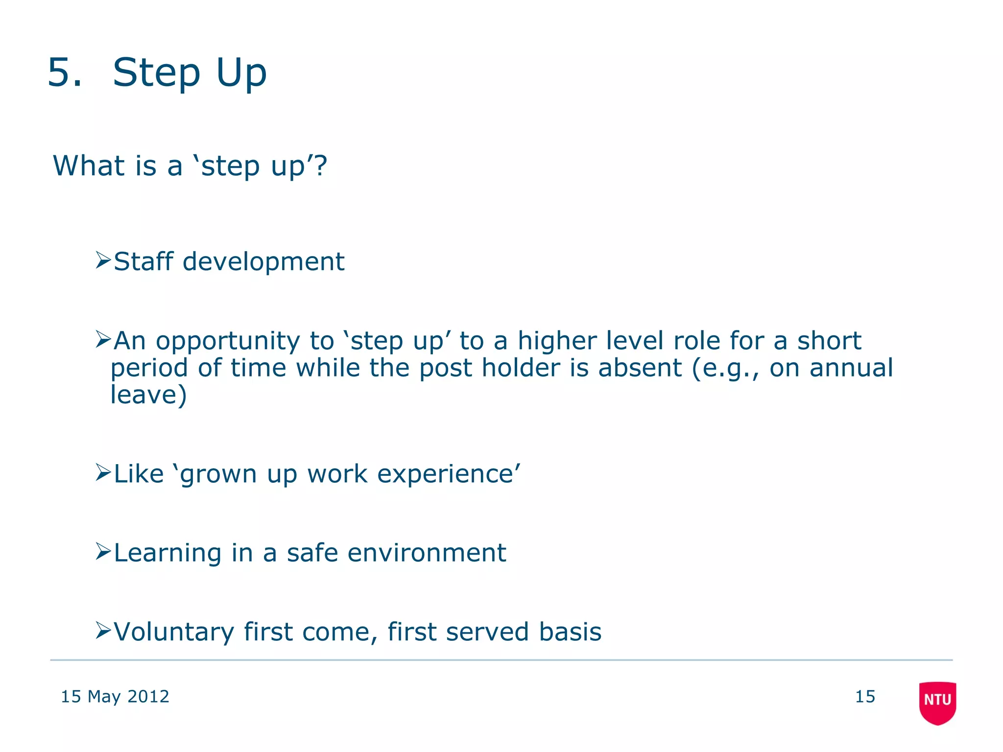 5. Step Up

What is a ‘step up’?


   Staff development


   An opportunity to ‘step up’ to a higher level role for a short
    period of time while the post holder is absent (e.g., on annual
    leave)


   Like ‘grown up work experience’


   Learning in a safe environment


   Voluntary first come, first served basis

15 May 2012                                                    15
 