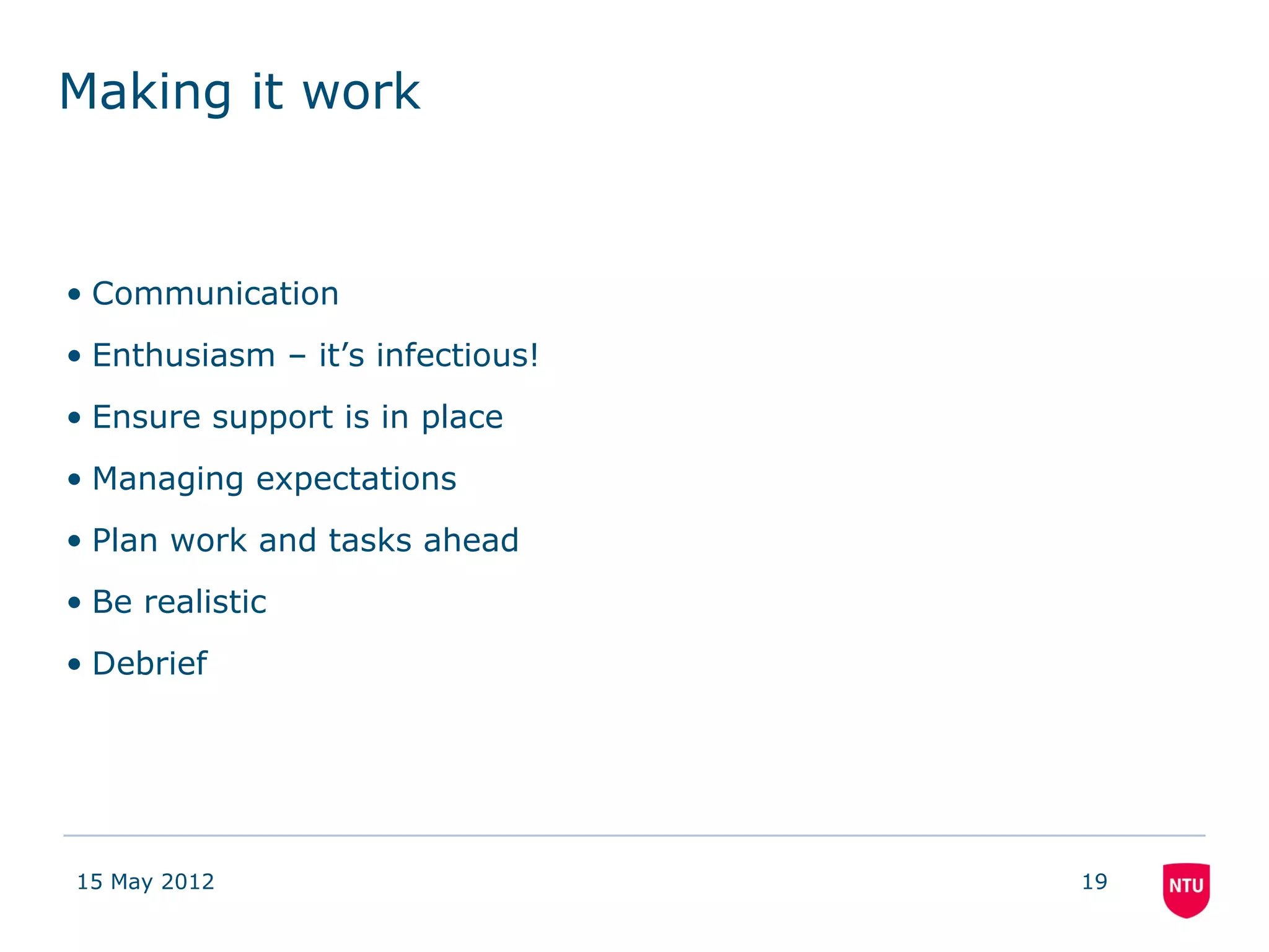 Making it work


• Communication
• Enthusiasm – it’s infectious!
• Ensure support is in place
• Managing expectations
• Plan work and tasks ahead
• Be realistic
• Debrief




15 May 2012                       19
 