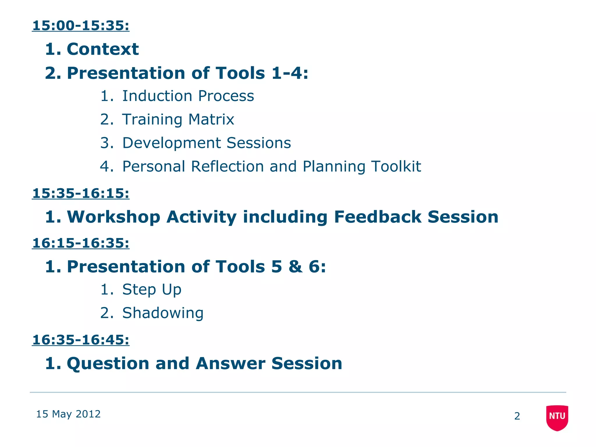 15:00-15:35:
 1. Context
 2. Presentation of Tools 1-4:
          1. Induction Process
          2. Training Matrix
          3. Development Sessions
          4. Personal Reflection and Planning Toolkit
15:35-16:15:
 1. Workshop Activity including Feedback Session
16:15-16:35:
 1. Presentation of Tools 5 & 6:
          1. Step Up
          2. Shadowing
16:35-16:45:
 1. Question and Answer Session

15 May 2012                                             2
 