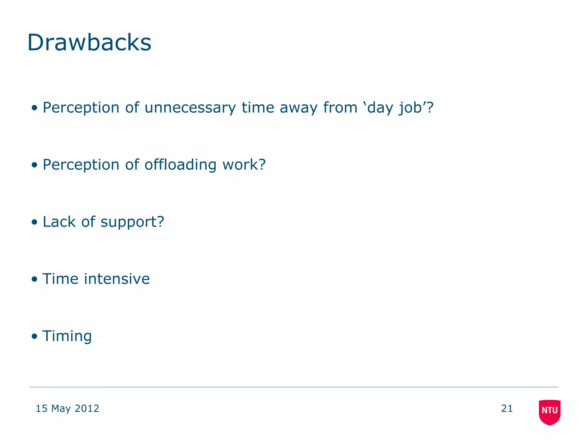 Drawbacks

• Perception of unnecessary time away from ‘day job’?


• Perception of offloading work?


• Lack of support?


• Time intensive


• Timing



15 May 2012                                             21
 